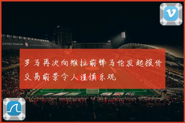 罗马再次向维拉前锋马伦发起报价交易前景令人谨慎乐观