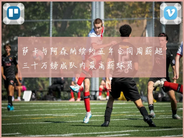 萨卡与阿森纳续约五年合同周薪超三十万镑成队内最高薪球员