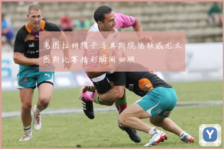 老图拉姆携子马库斯现场助威尤文图斯比赛精彩瞬间回顾