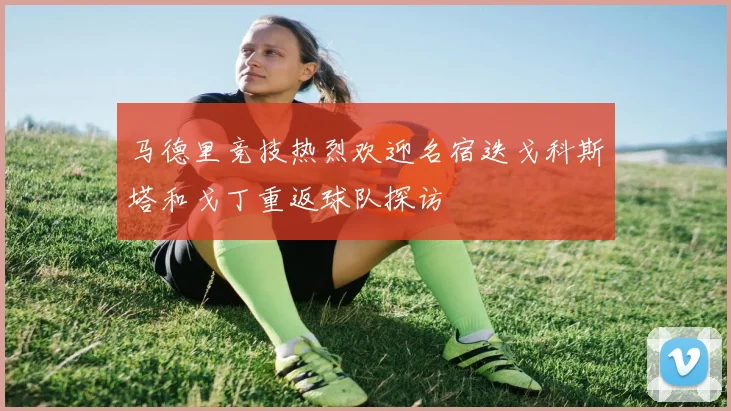 马德里竞技热烈欢迎名宿迭戈科斯塔和戈丁重返球队探访