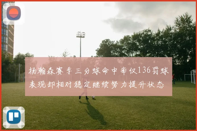 杨瀚森赛季三分球命中率仅136罚球表现却相对稳定继续努力提升状态