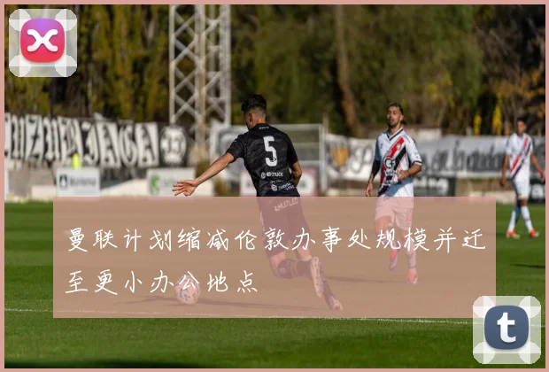 曼联计划缩减伦敦办事处规模并迁至更小办公地点