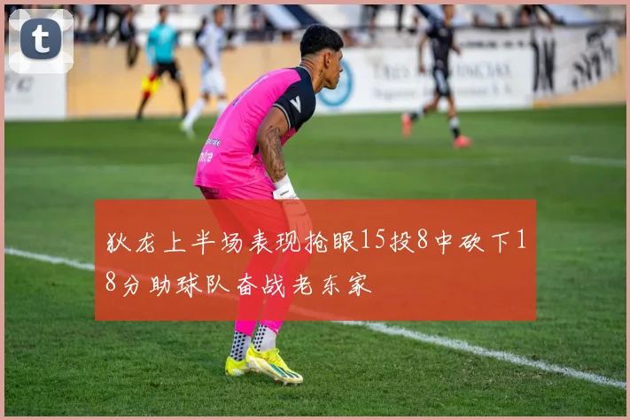 狄龙上半场表现抢眼15投8中砍下18分助球队奋战老东家