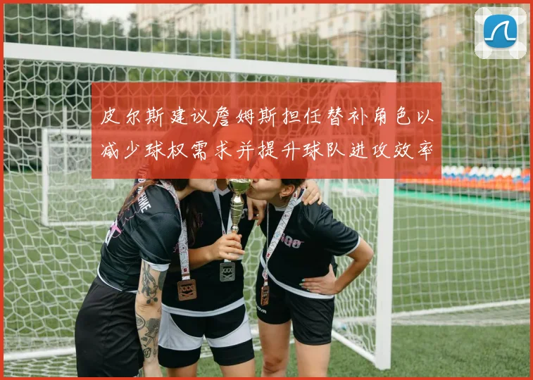 皮尔斯建议詹姆斯担任替补角色以减少球权需求并提升球队进攻效率