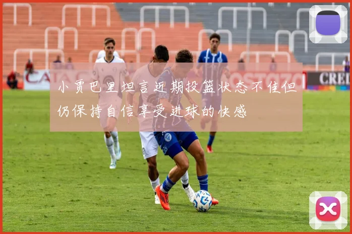 小贾巴里坦言近期投篮状态不佳但仍保持自信享受进球的快感