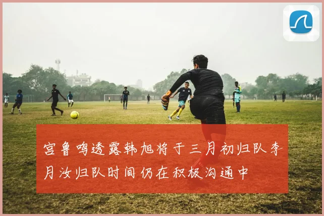 宫鲁鸣透露韩旭将于三月初归队李月汝归队时间仍在积极沟通中