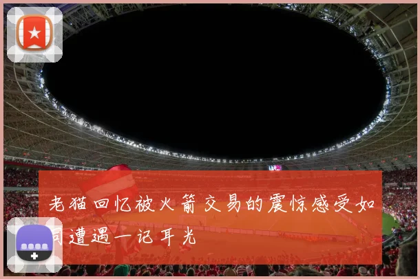 老猫回忆被火箭交易的震惊感受如同遭遇一记耳光