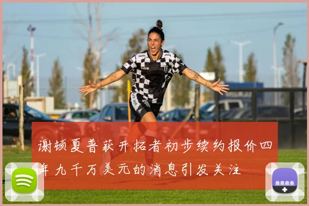 谢顿夏普获开拓者初步续约报价四年九千万美元的消息引发关注