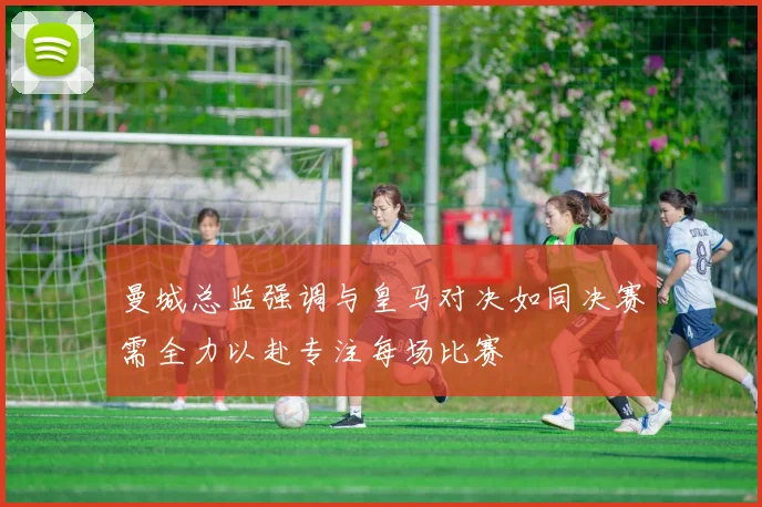 曼城总监强调与皇马对决如同决赛需全力以赴专注每场比赛