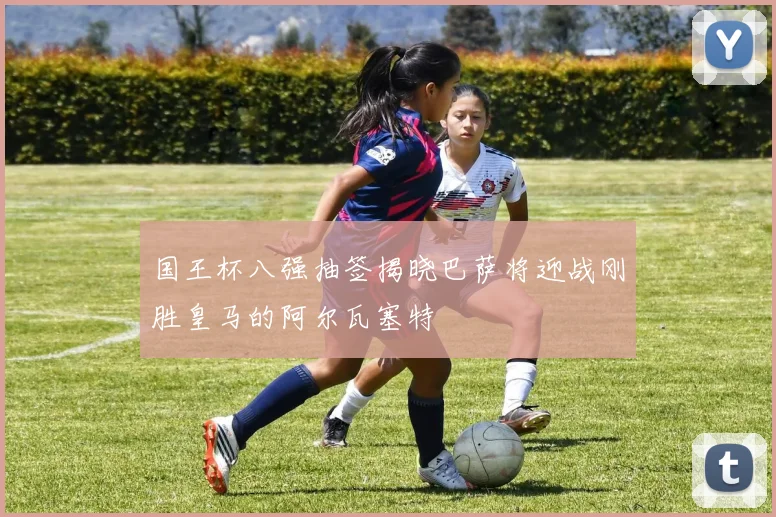 国王杯八强抽签揭晓巴萨将迎战刚胜皇马的阿尔瓦塞特
