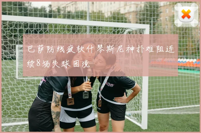 巴萨防线疲软什琴斯尼神扑难阻连续8场失球困境