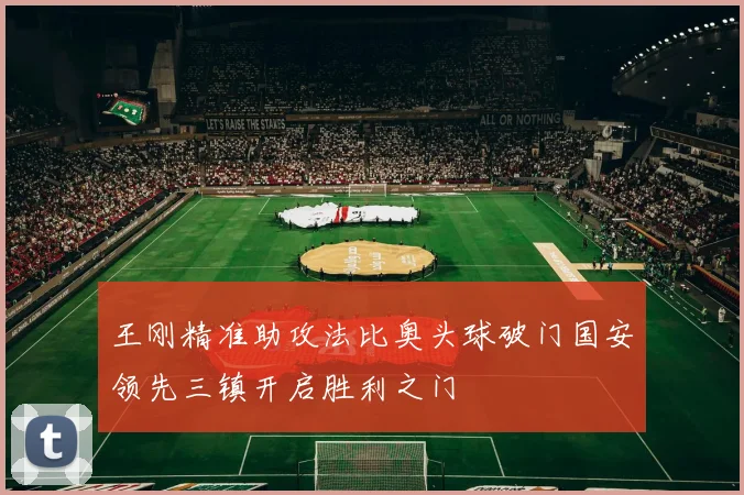 王刚精准助攻法比奥头球破门国安领先三镇开启胜利之门