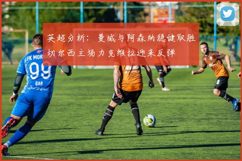 英超分析：曼城与阿森纳稳健取胜切尔西主场力克维拉迎来反弹
