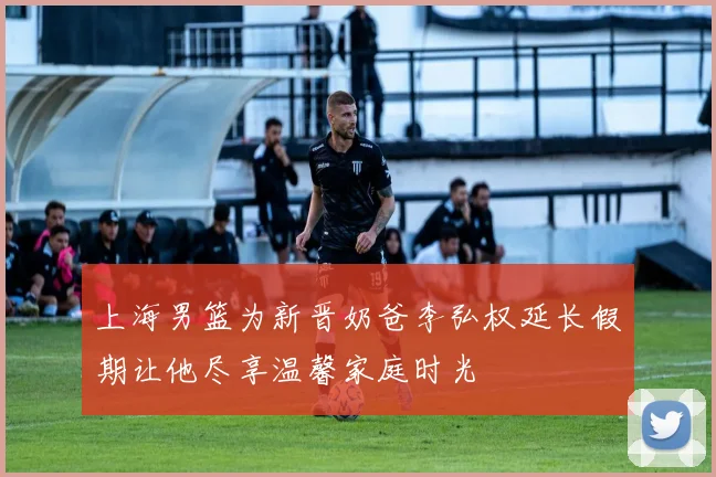 上海男篮为新晋奶爸李弘权延长假期让他尽享温馨家庭时光