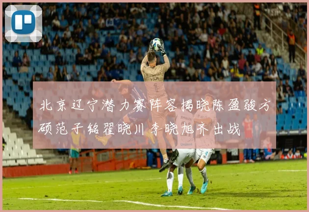 北京辽宁潜力赛阵容揭晓陈盈骏方硕范子铭翟晓川李晓旭齐出战