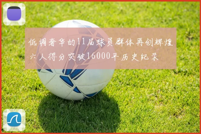 低调奢华的11届球员群体再创辉煌六人得分突破16000平历史纪录