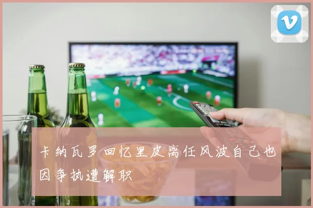 卡纳瓦罗回忆里皮离任风波自己也因争执遭解职