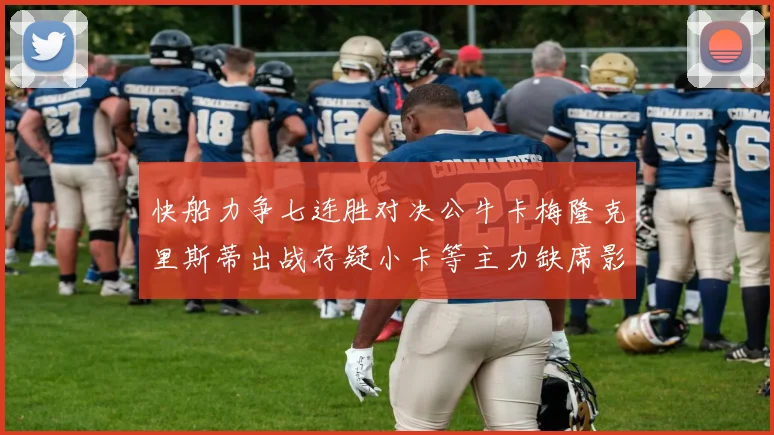 快船力争七连胜对决公牛卡梅隆克里斯蒂出战存疑小卡等主力缺席影响比赛走势
