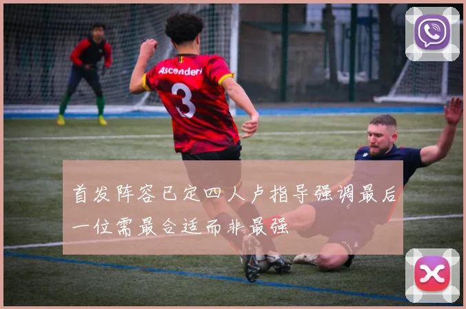 首发阵容已定四人卢指导强调最后一位需最合适而非最强