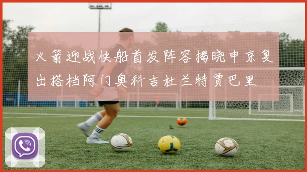 火箭迎战快船首发阵容揭晓申京复出搭档阿门奥科吉杜兰特贾巴里