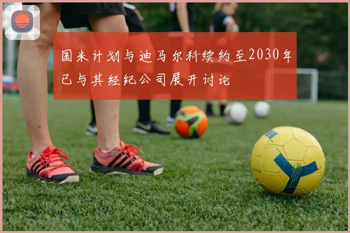 国米计划与迪马尔科续约至2030年已与其经纪公司展开讨论