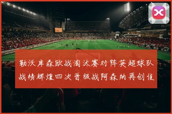 勒沃库森欧战淘汰赛对阵英超球队战绩辉煌四次晋级战阿森纳再创佳绩