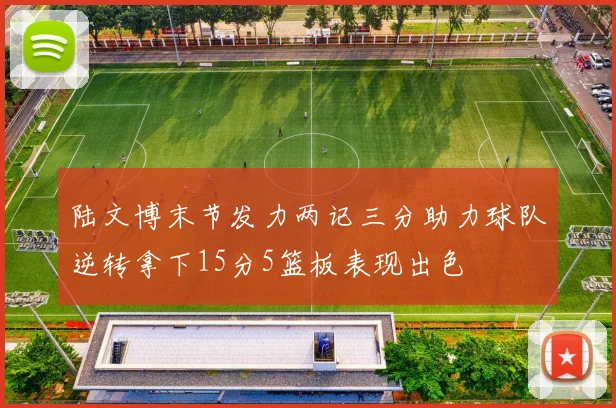 陆文博末节发力两记三分助力球队逆转拿下15分5篮板表现出色