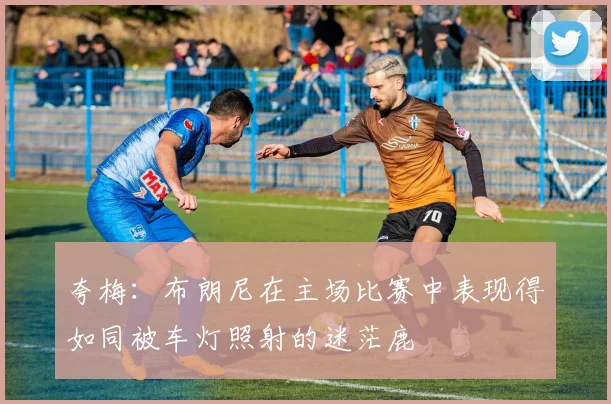 夸梅：布朗尼在主场比赛中表现得如同被车灯照射的迷茫鹿