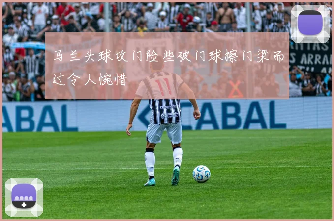 马兰头球攻门险些破门球擦门梁而过令人惋惜