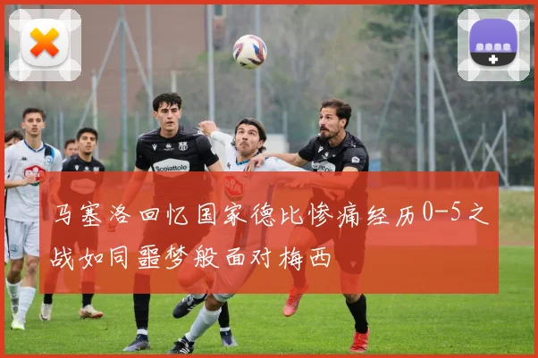 马塞洛回忆国家德比惨痛经历0-5之战如同噩梦般面对梅西