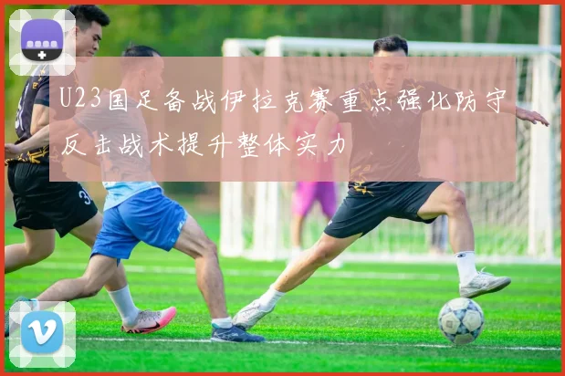 U23国足备战伊拉克赛重点强化防守反击战术提升整体实力