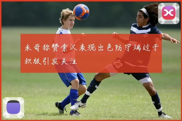 米奇称赞索汉表现出色防守端过于积极引发关注