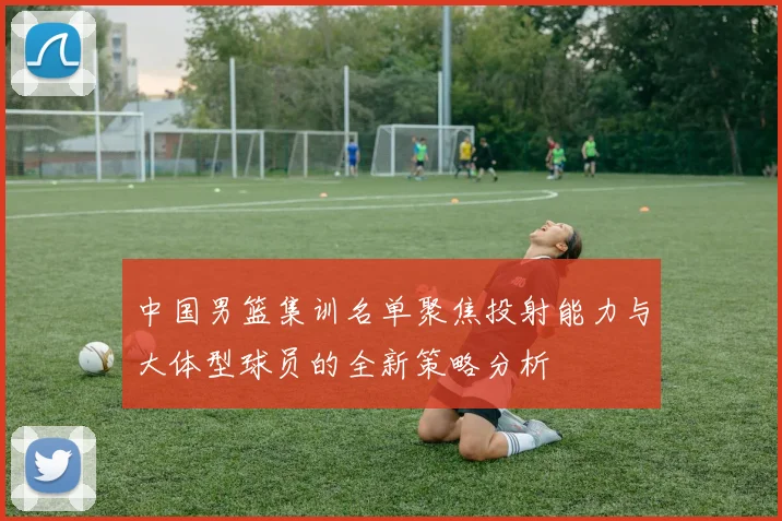 中国男篮集训名单聚焦投射能力与大体型球员的全新策略分析