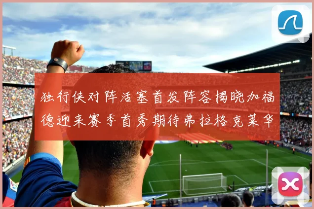 独行侠对阵活塞首发阵容揭晓加福德迎来赛季首秀期待弗拉格克莱华盛顿克里斯蒂表现