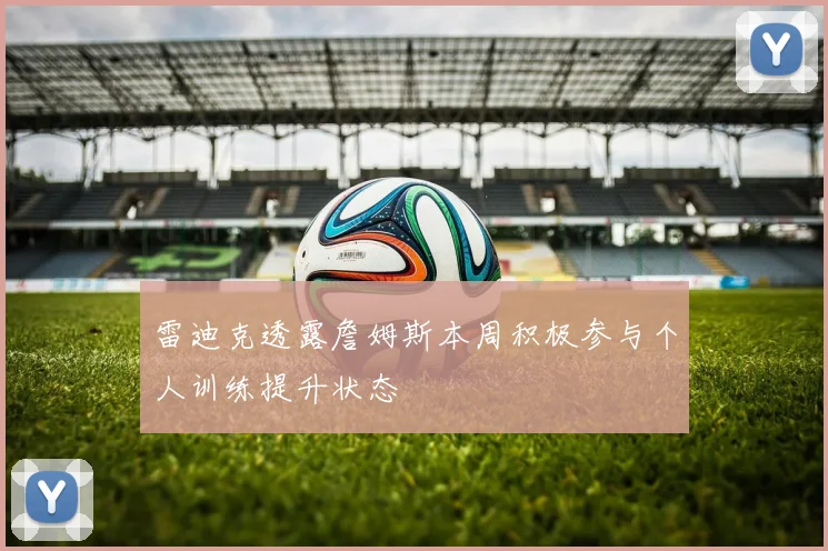 雷迪克透露詹姆斯本周积极参与个人训练提升状态