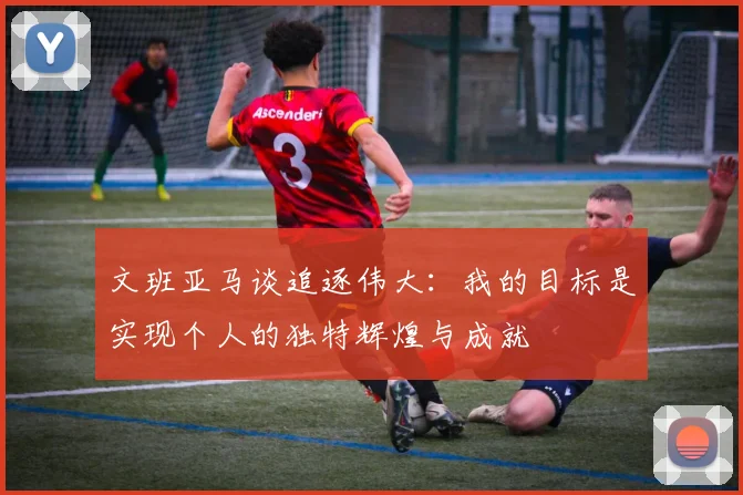 文班亚马谈追逐伟大：我的目标是实现个人的独特辉煌与成就