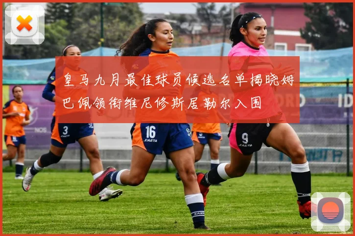 皇马九月最佳球员候选名单揭晓姆巴佩领衔维尼修斯居勒尔入围