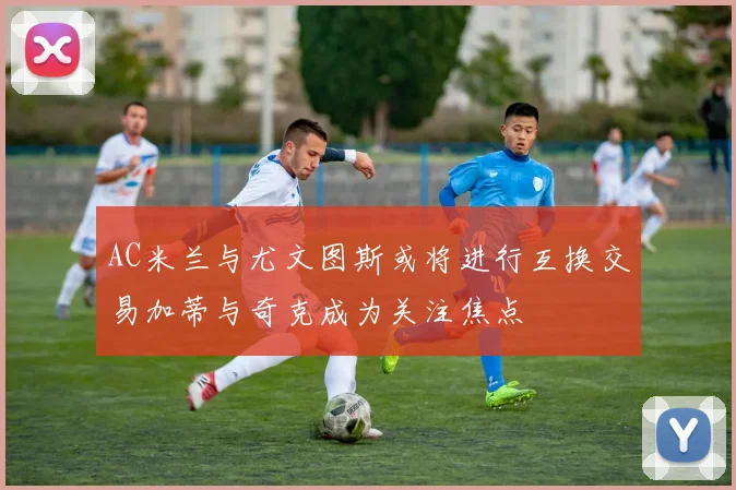 AC米兰与尤文图斯或将进行互换交易加蒂与奇克成为关注焦点