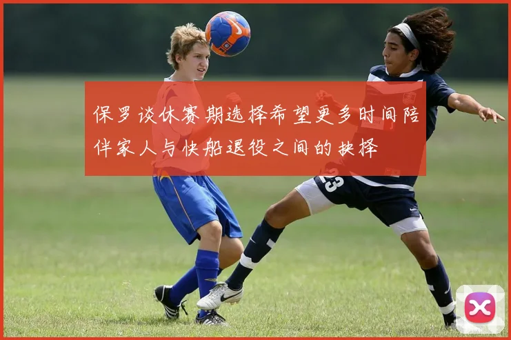 保罗谈休赛期选择希望更多时间陪伴家人与快船退役之间的抉择