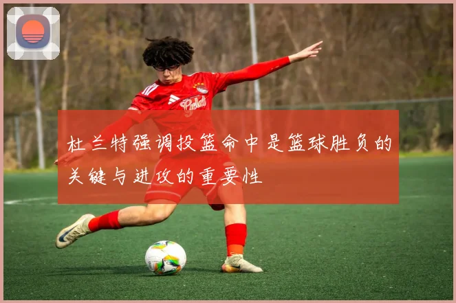 杜兰特强调投篮命中是篮球胜负的关键与进攻的重要性