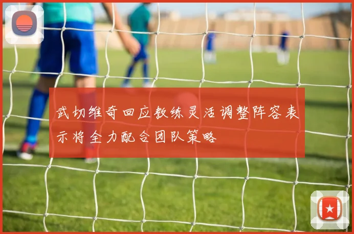 武切维奇回应教练灵活调整阵容表示将全力配合团队策略