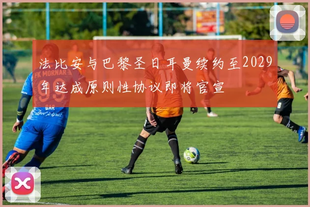 法比安与巴黎圣日耳曼续约至2029年达成原则性协议即将官宣