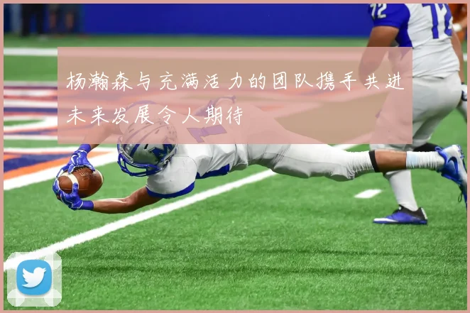 杨瀚森与充满活力的团队携手共进未来发展令人期待